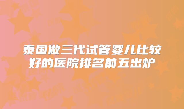 泰国做三代试管婴儿比较好的医院排名前五出炉