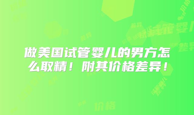 做美国试管婴儿的男方怎么取精！附其价格差异！