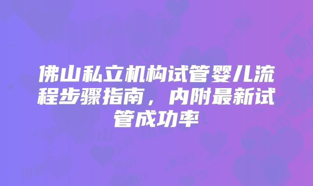 佛山私立机构试管婴儿流程步骤指南，内附最新试管成功率