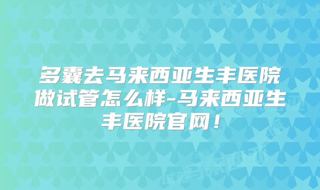 多囊去马来西亚生丰医院做试管怎么样-马来西亚生丰医院官网!