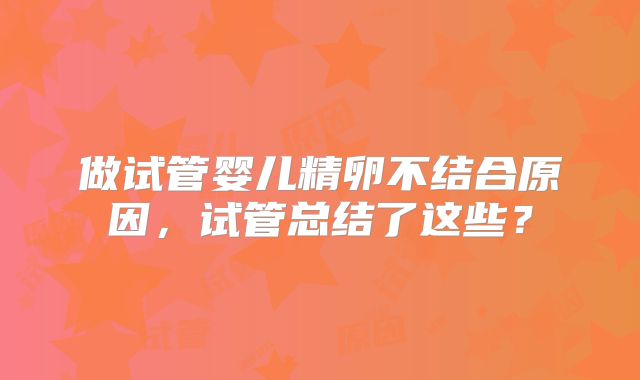 做试管婴儿精卵不结合原因,试管总结了这些?