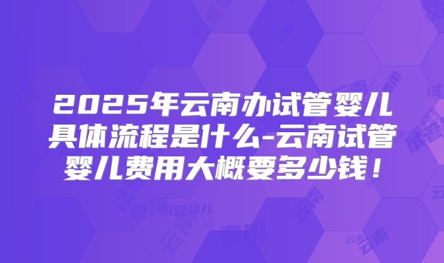 2025年云南办试管婴儿具体流程是什么-云南试管婴儿费用大概要多少钱!
