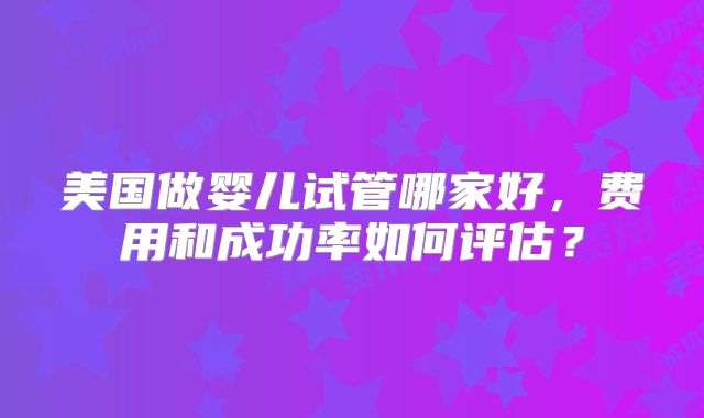 美国做婴儿试管哪家好，费用和成功率如何评估？