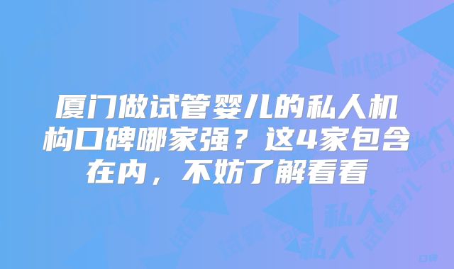厦门做试管婴儿的私人机构口碑哪家强？这4家包含在内，不妨了解看看