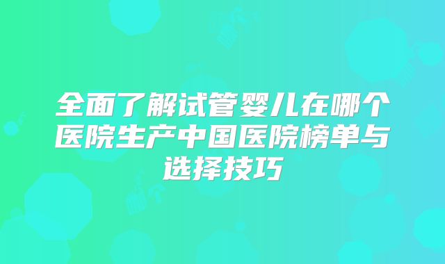 全面了解试管婴儿在哪个医院生产中国医院榜单与选择技巧