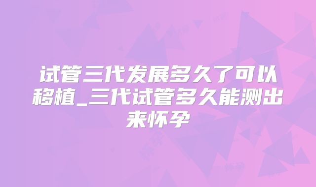 试管三代发展多久了可以移植_三代试管多久能测出来怀孕