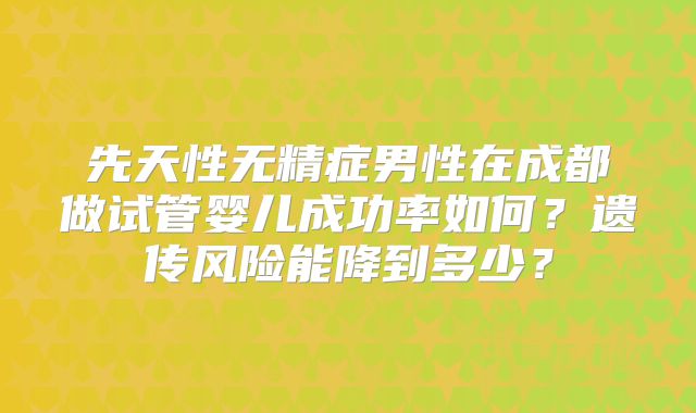 先天性无精症男性在成都做试管婴儿成功率如何？遗传风险能降到多少？
