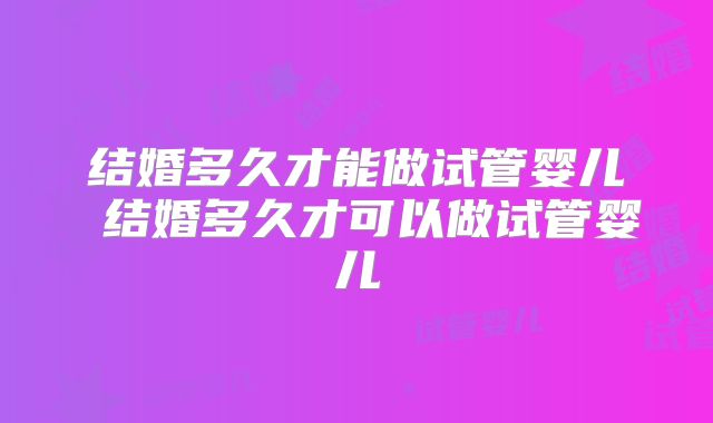 结婚多久才能做试管婴儿 结婚多久才可以做试管婴儿