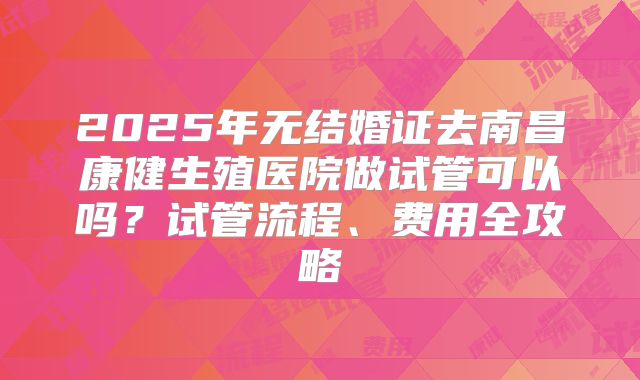 2025年无结婚证去南昌康健生殖医院做试管可以吗？试管流程、费用全攻略