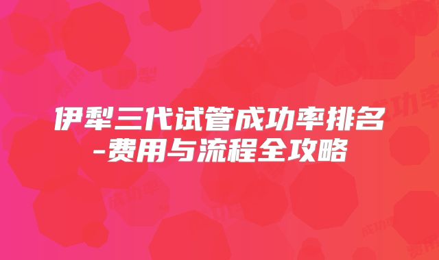 伊犁三代试管成功率排名-费用与流程全攻略