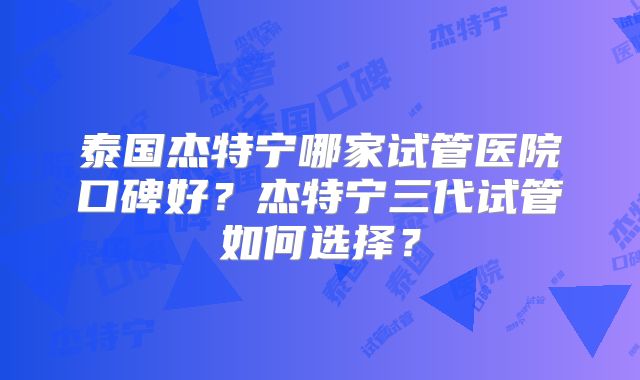 泰国杰特宁哪家试管医院口碑好?杰特宁三代试管如何选择?
