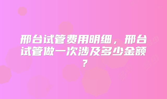 邢台试管费用明细，邢台试管做一次涉及多少金额？