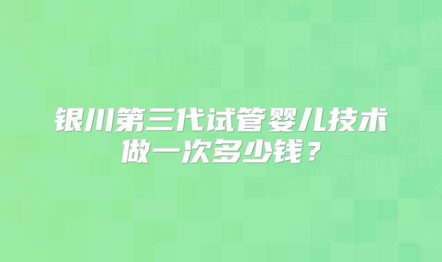 银川第三代试管婴儿技术做一次多少钱？