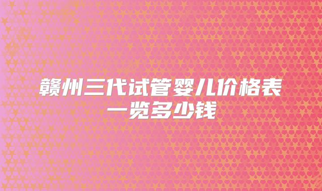 赣州三代试管婴儿价格表一览多少钱