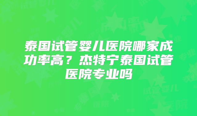泰国试管婴儿医院哪家成功率高?杰特宁泰国试管医院专业吗