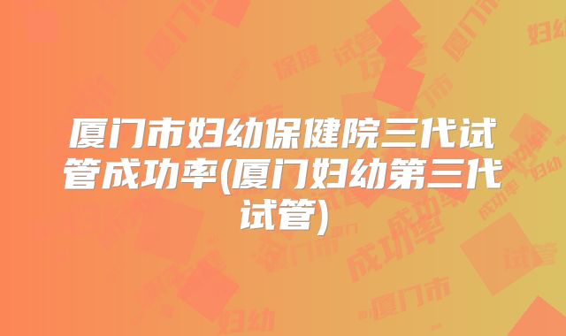 厦门市妇幼保健院三代试管成功率(厦门妇幼第三代试管)
