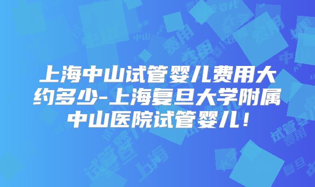 上海中山试管婴儿费用大约多少-上海复旦大学附属中山医院试管婴儿！