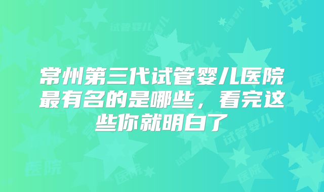 常州第三代试管婴儿医院最有名的是哪些，看完这些你就明白了