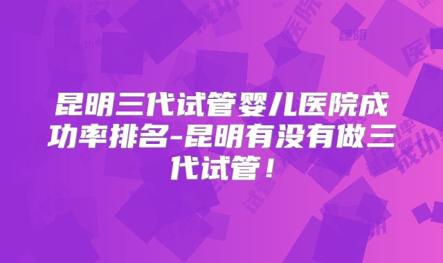 昆明三代试管婴儿医院成功率排名-昆明有没有做三代试管!