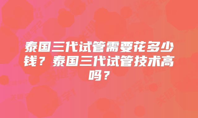 泰国三代试管需要花多少钱？泰国三代试管技术高吗？