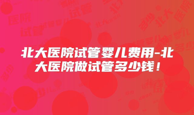 北大医院试管婴儿费用-北大医院做试管多少钱!