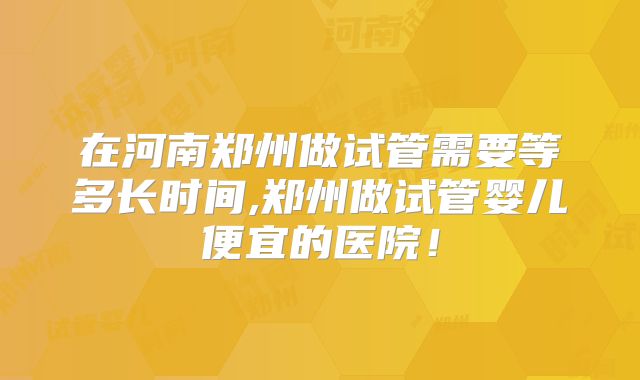 在河南郑州做试管需要等多长时间,郑州做试管婴儿便宜的医院！