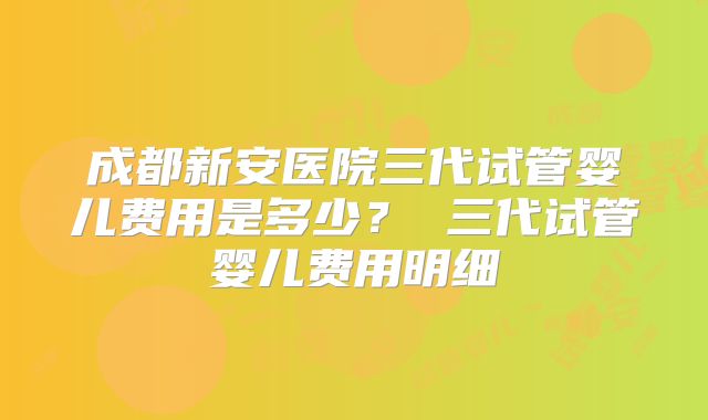 成都新安医院三代试管婴儿费用是多少? 三代试管婴儿费用明细