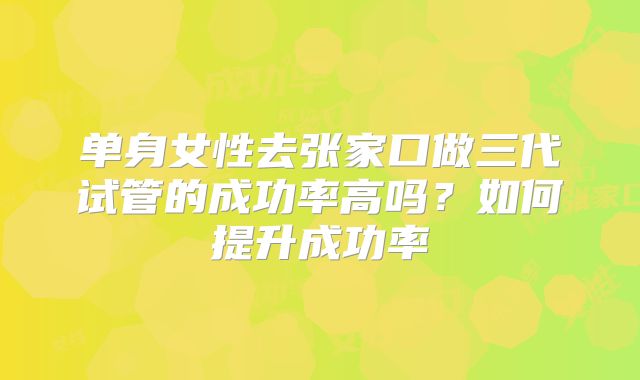 单身女性去张家口做三代试管的成功率高吗？如何提升成功率
