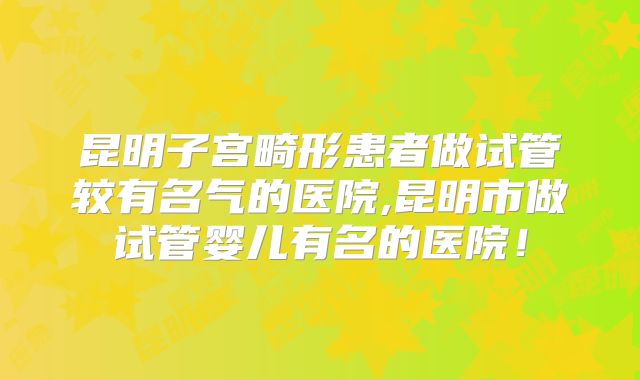 昆明子宫畸形患者做试管较有名气的医院,昆明市做试管婴儿有名的医院！