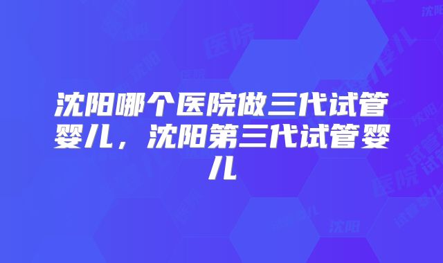 沈阳哪个医院做三代试管婴儿，沈阳第三代试管婴儿