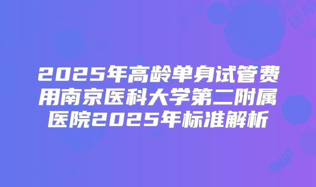 2025年高龄单身试管费用南京医科大学第二附属医院2025年标准解析
