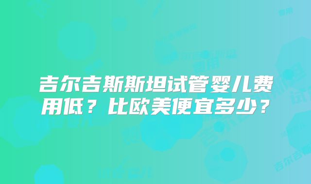 吉尔吉斯斯坦试管婴儿费用低？比欧美便宜多少？