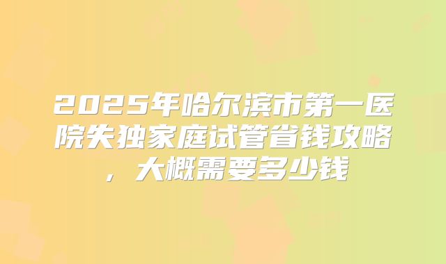 2025年哈尔滨市第一医院失独家庭试管省钱攻略，大概需要多少钱