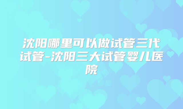 沈阳哪里可以做试管三代试管-沈阳三大试管婴儿医院