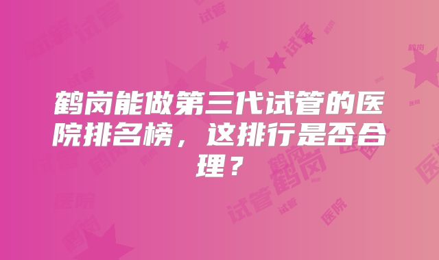 鹤岗能做第三代试管的医院排名榜，这排行是否合理？