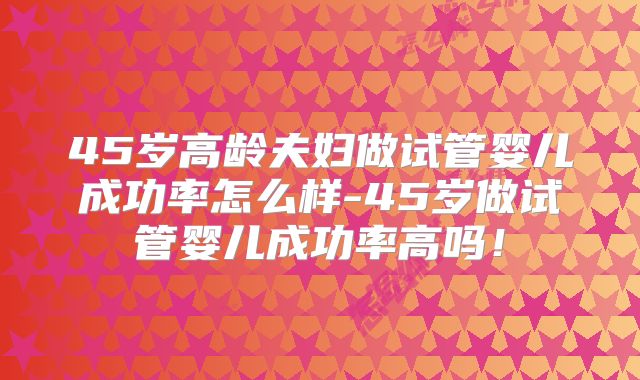 45岁高龄夫妇做试管婴儿成功率怎么样-45岁做试管婴儿成功率高吗!