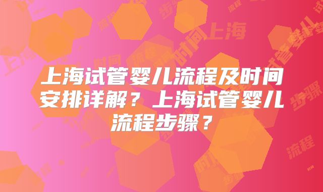上海试管婴儿流程及时间安排详解？上海试管婴儿流程步骤？