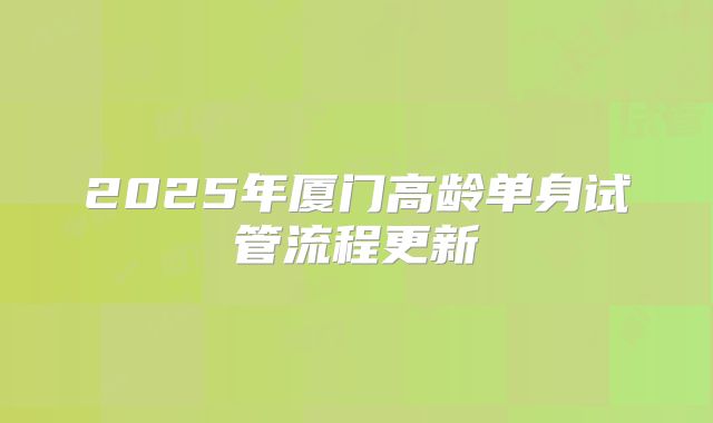 2025年厦门高龄单身试管流程更新