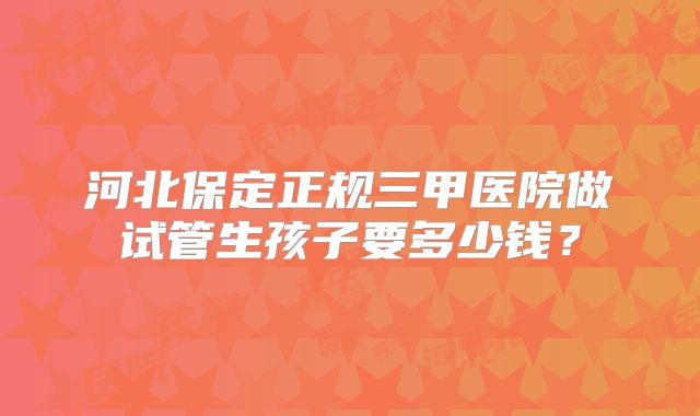 河北保定正规三甲医院做试管生孩子要多少钱？