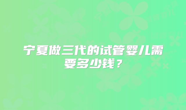 宁夏做三代的试管婴儿需要多少钱？