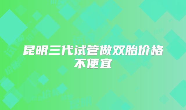 昆明三代试管做双胎价格不便宜