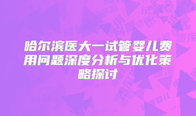 哈尔滨医大一试管婴儿费用问题深度分析与优化策略探讨