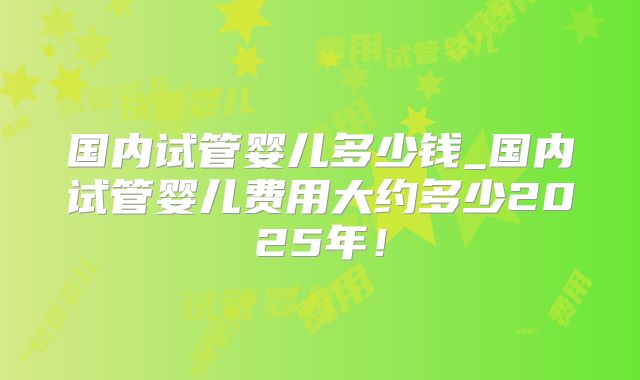 国内试管婴儿多少钱_国内试管婴儿费用大约多少2025年！