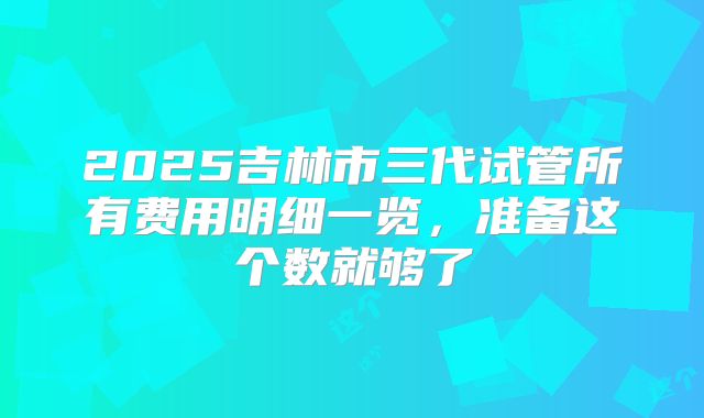 2025吉林市三代试管所有费用明细一览，准备这个数就够了