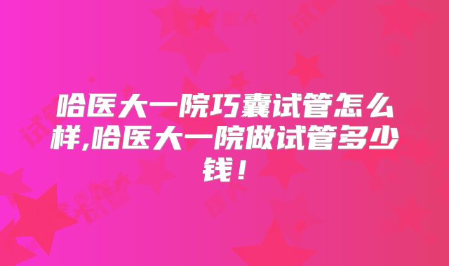 哈医大一院巧囊试管怎么样,哈医大一院做试管多少钱！