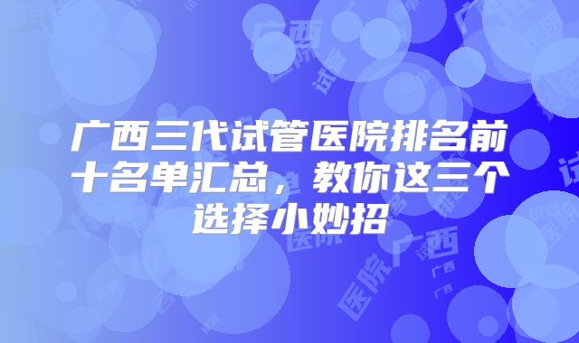广西三代试管医院排名前十名单汇总，教你这三个选择小妙招
