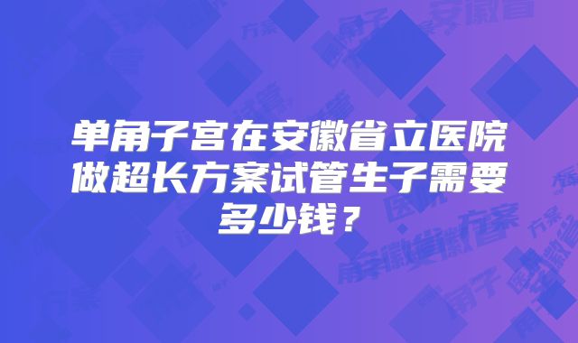 单角子宫在安徽省立医院做超长方案试管生子需要多少钱?