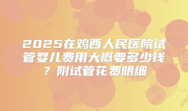 2025在鸡西人民医院试管婴儿费用大概要多少钱？附试管花费明细