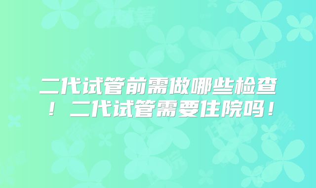 二代试管前需做哪些检查！二代试管需要住院吗！
