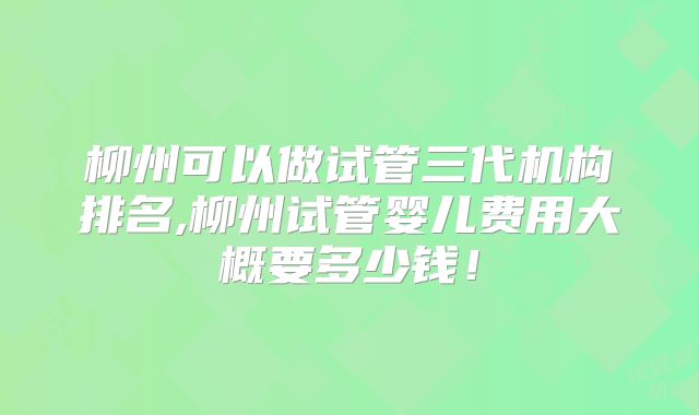 柳州可以做试管三代机构排名,柳州试管婴儿费用大概要多少钱！